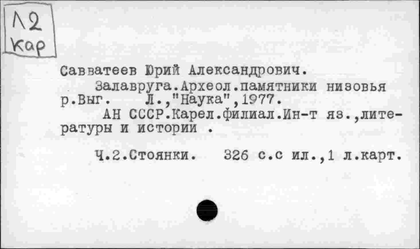 ﻿Савватеев Юрий Александрович.
Залавруга.Археол.памятники низовья р.Внг. Л.,”Наука",1977.
АН СССР.Карел.филиал.Ин-т яз.,лите ратуры и истории .
4.2.Стоянки. 326 с.с ил.,1 л.карт